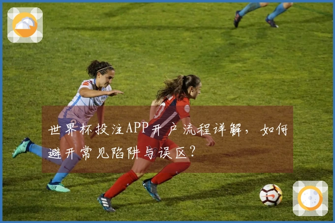 世界杯投注APP开户流程详解，如何避开常见陷阱与误区？