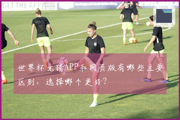 世界杯竞猜APP和网页版有哪些主要区别，选择哪个更好？